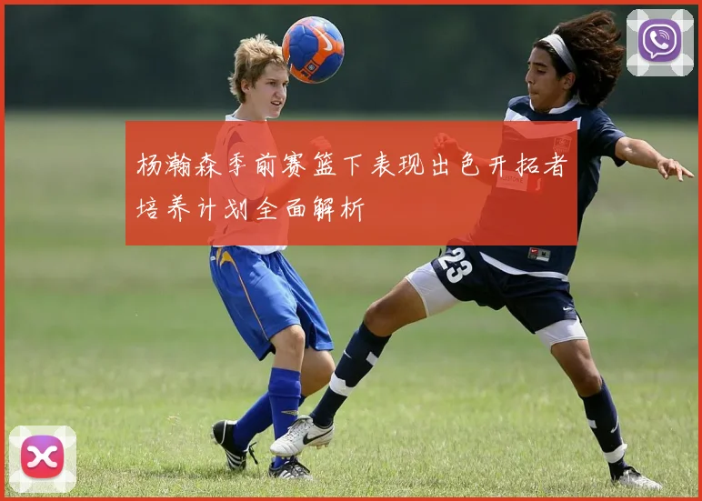 杨瀚森季前赛篮下表现出色开拓者培养计划全面解析