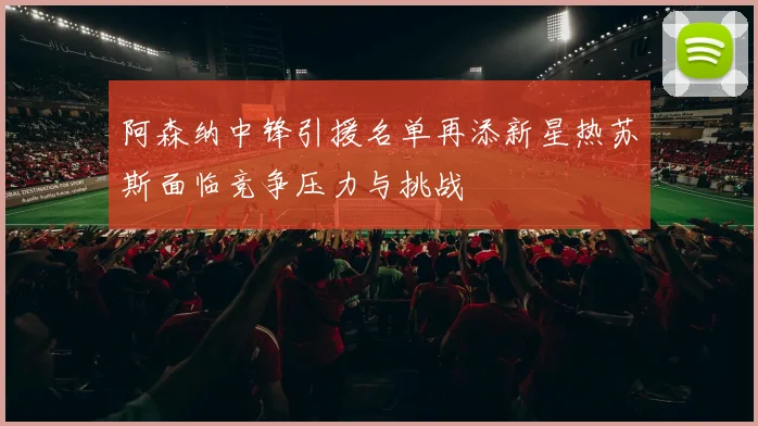 阿森纳中锋引援名单再添新星热苏斯面临竞争压力与挑战