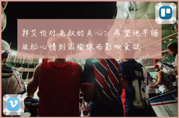 郭艾伦对老叔的关心：希望他早睡放松心情别因输球而影响食欲