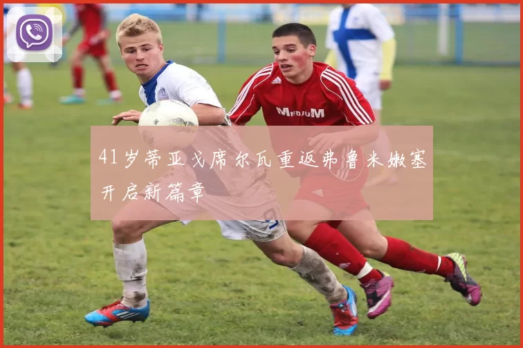 41岁蒂亚戈席尔瓦重返弗鲁米嫩塞开启新篇章