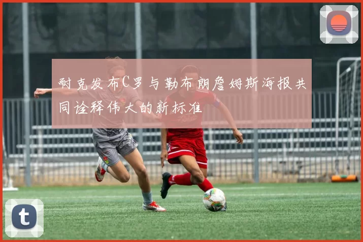 耐克发布C罗与勒布朗詹姆斯海报共同诠释伟大的新标准