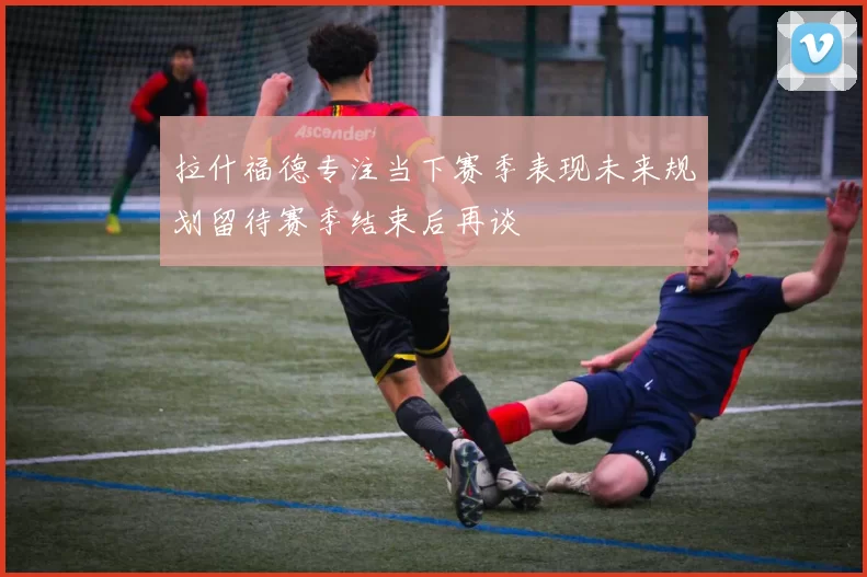 拉什福德专注当下赛季表现未来规划留待赛季结束后再谈