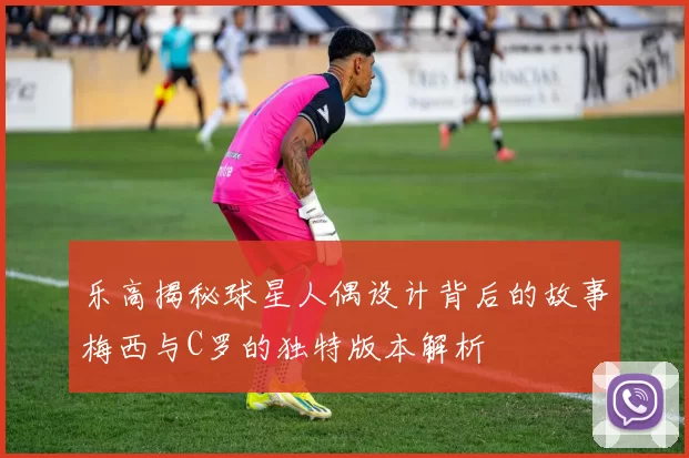 乐高揭秘球星人偶设计背后的故事梅西与C罗的独特版本解析