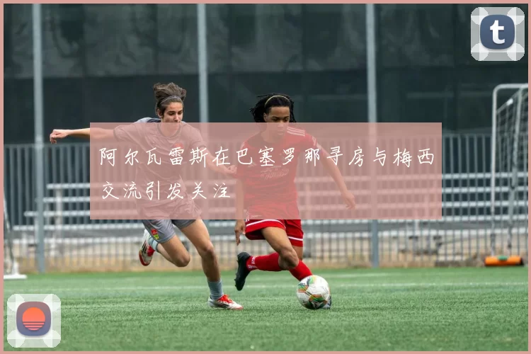 阿尔瓦雷斯在巴塞罗那寻房与梅西交流引发关注