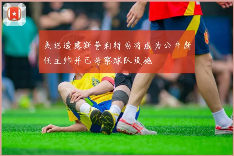 美记透露斯普利特或将成为公牛新任主帅并已考察球队设施