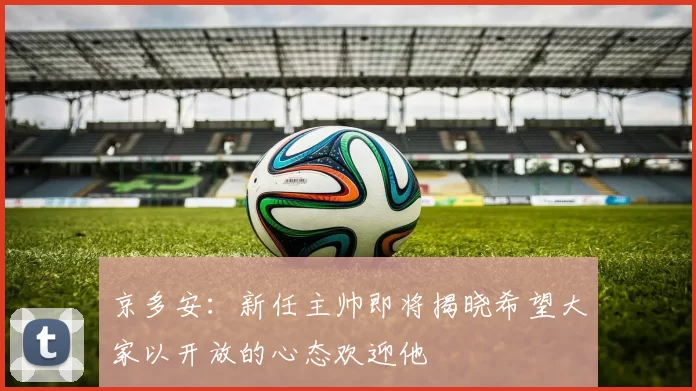 京多安：新任主帅即将揭晓希望大家以开放的心态欢迎他
