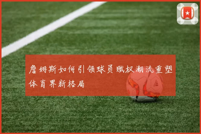 詹姆斯如何引领球员赋权潮流重塑体育界新格局
