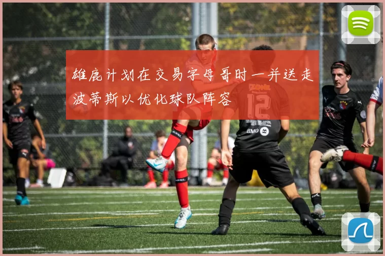 雄鹿计划在交易字母哥时一并送走波蒂斯以优化球队阵容