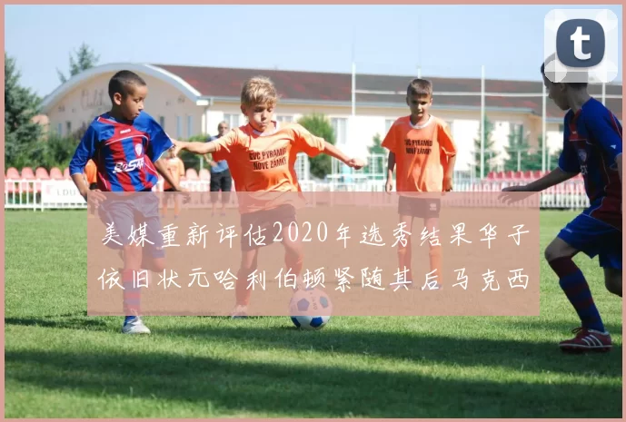 美媒重新评估2020年选秀结果华子依旧状元哈利伯顿紧随其后马克西位列探花