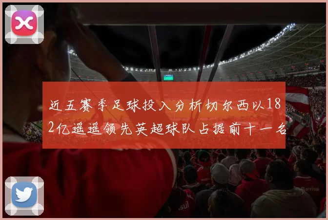 近五赛季足球投入分析切尔西以182亿遥遥领先英超球队占据前十一名