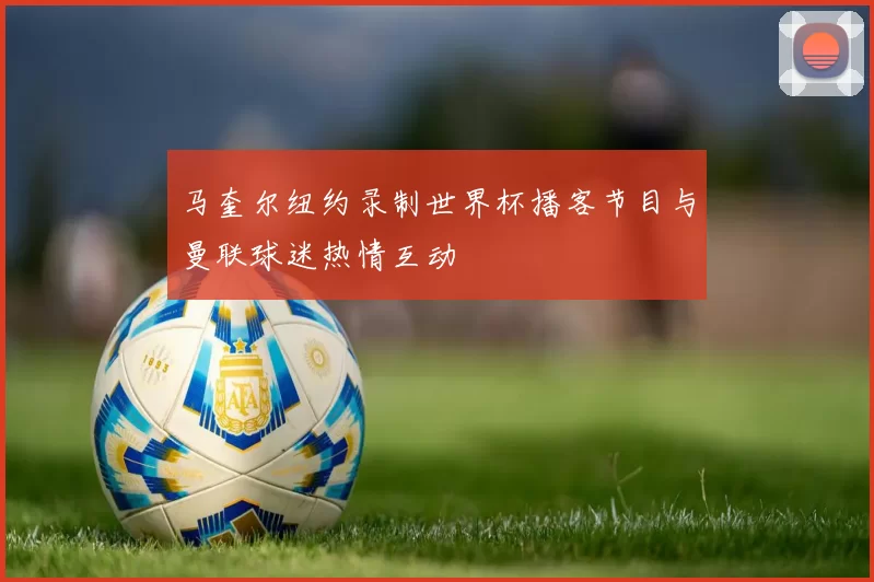 马奎尔纽约录制世界杯播客节目与曼联球迷热情互动