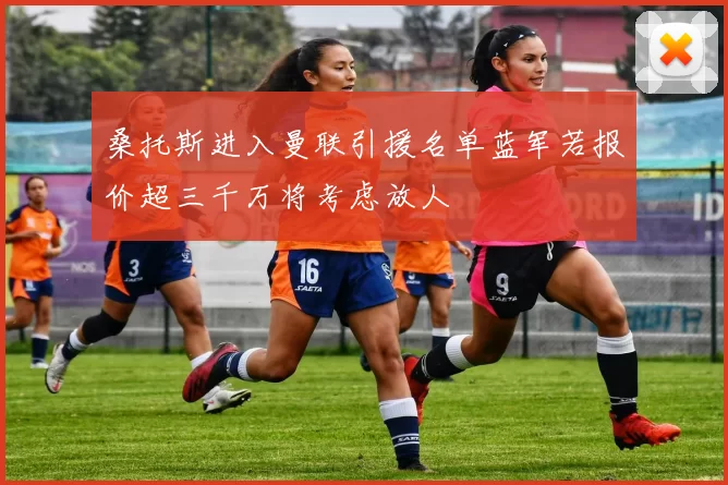 桑托斯进入曼联引援名单蓝军若报价超三千万将考虑放人