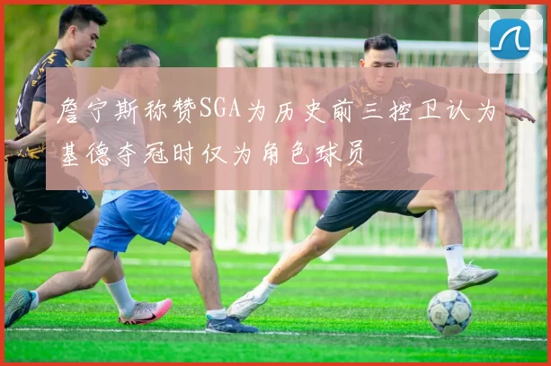 詹宁斯称赞SGA为历史前三控卫认为基德夺冠时仅为角色球员