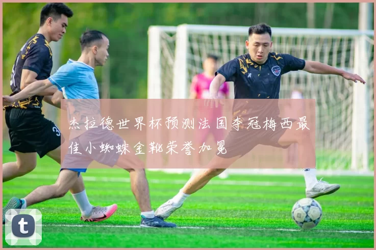 杰拉德世界杯预测法国夺冠梅西最佳小蜘蛛金靴荣誉加冕