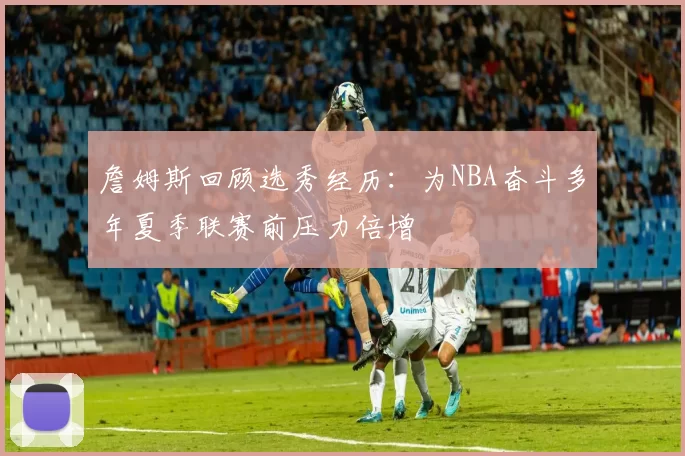 詹姆斯回顾选秀经历：为NBA奋斗多年夏季联赛前压力倍增