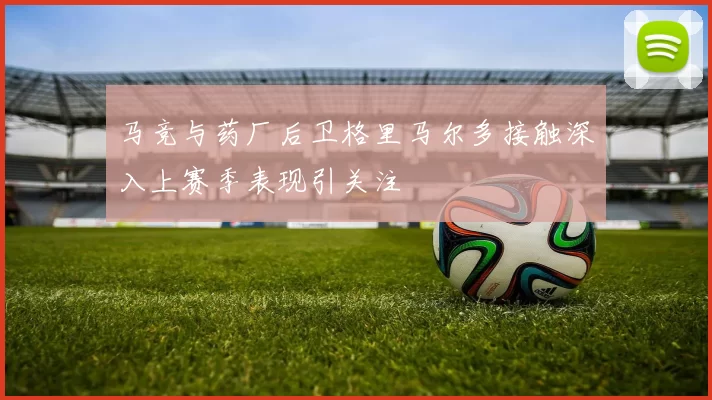 马竞与药厂后卫格里马尔多接触深入上赛季表现引关注